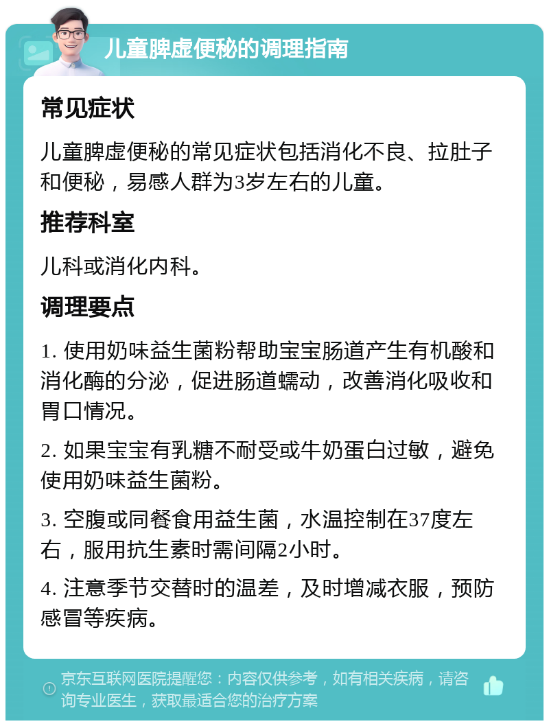 儿童脾虚便秘的调理指南 常见症状 儿童脾虚便秘的常见症状包括消化不良、拉肚子和便秘，易感人群为3岁左右的儿童。 推荐科室 儿科或消化内科。 调理要点 1. 使用奶味益生菌粉帮助宝宝肠道产生有机酸和消化酶的分泌，促进肠道蠕动，改善消化吸收和胃口情况。 2. 如果宝宝有乳糖不耐受或牛奶蛋白过敏，避免使用奶味益生菌粉。 3. 空腹或同餐食用益生菌，水温控制在37度左右，服用抗生素时需间隔2小时。 4. 注意季节交替时的温差，及时增减衣服，预防感冒等疾病。