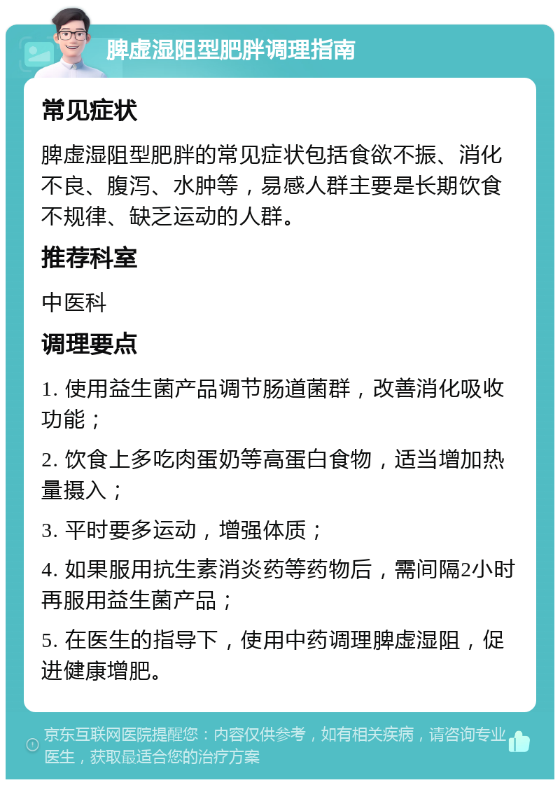 脾虚湿阻型肥胖调理指南 常见症状 脾虚湿阻型肥胖的常见症状包括食欲不振、消化不良、腹泻、水肿等，易感人群主要是长期饮食不规律、缺乏运动的人群。 推荐科室 中医科 调理要点 1. 使用益生菌产品调节肠道菌群，改善消化吸收功能； 2. 饮食上多吃肉蛋奶等高蛋白食物，适当增加热量摄入； 3. 平时要多运动，增强体质； 4. 如果服用抗生素消炎药等药物后，需间隔2小时再服用益生菌产品； 5. 在医生的指导下，使用中药调理脾虚湿阻，促进健康增肥。