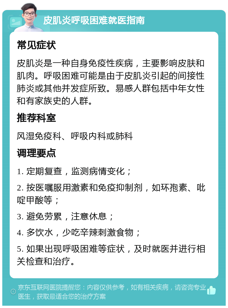 皮肌炎呼吸困难就医指南 常见症状 皮肌炎是一种自身免疫性疾病，主要影响皮肤和肌肉。呼吸困难可能是由于皮肌炎引起的间接性肺炎或其他并发症所致。易感人群包括中年女性和有家族史的人群。 推荐科室 风湿免疫科、呼吸内科或肺科 调理要点 1. 定期复查，监测病情变化； 2. 按医嘱服用激素和免疫抑制剂，如环孢素、吡啶甲酸等； 3. 避免劳累，注意休息； 4. 多饮水，少吃辛辣刺激食物； 5. 如果出现呼吸困难等症状，及时就医并进行相关检查和治疗。