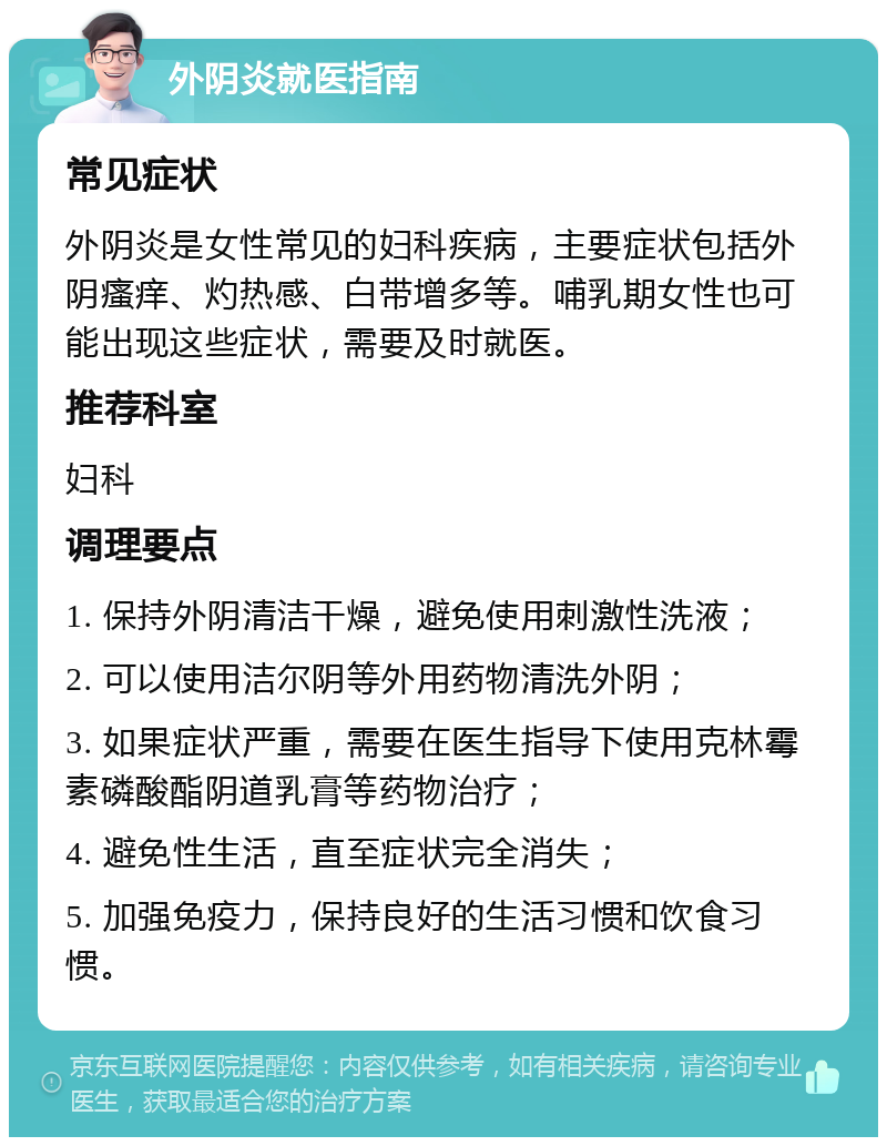 外阴炎就医指南 常见症状 外阴炎是女性常见的妇科疾病，主要症状包括外阴瘙痒、灼热感、白带增多等。哺乳期女性也可能出现这些症状，需要及时就医。 推荐科室 妇科 调理要点 1. 保持外阴清洁干燥，避免使用刺激性洗液； 2. 可以使用洁尔阴等外用药物清洗外阴； 3. 如果症状严重，需要在医生指导下使用克林霉素磷酸酯阴道乳膏等药物治疗； 4. 避免性生活，直至症状完全消失； 5. 加强免疫力，保持良好的生活习惯和饮食习惯。