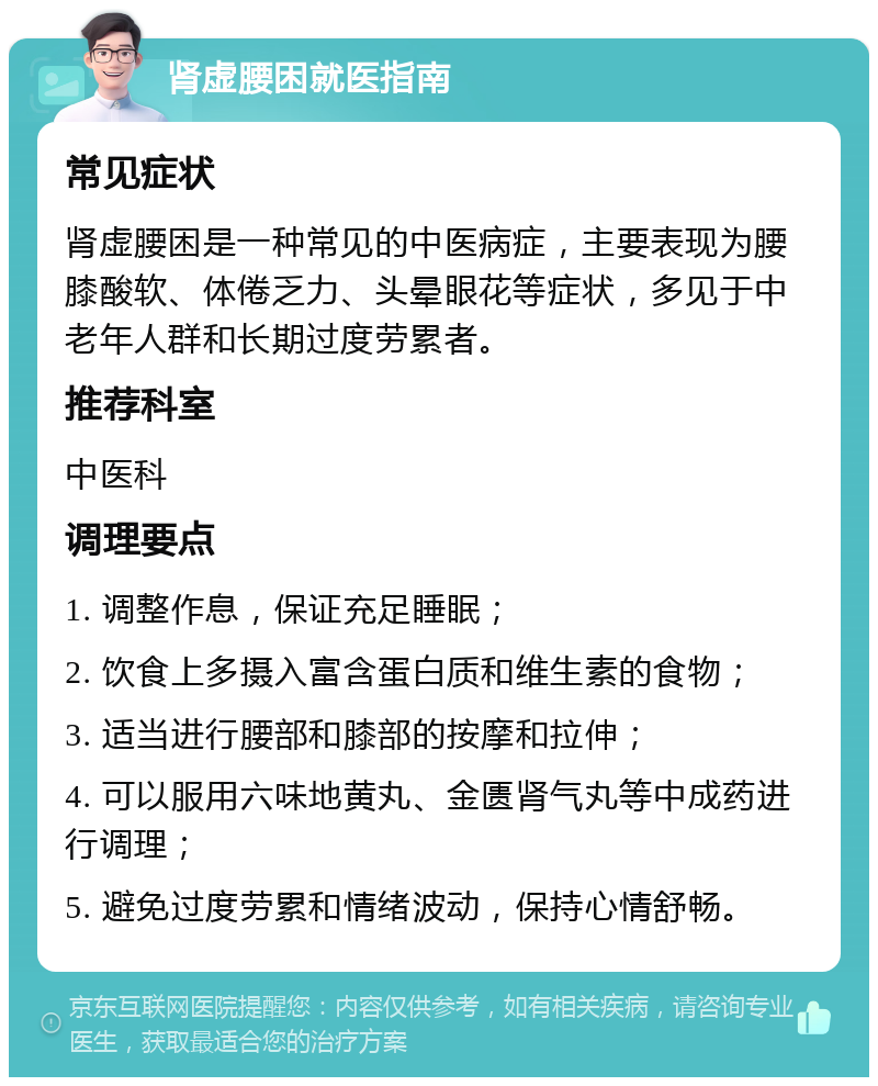 肾虚腰困就医指南 常见症状 肾虚腰困是一种常见的中医病症，主要表现为腰膝酸软、体倦乏力、头晕眼花等症状，多见于中老年人群和长期过度劳累者。 推荐科室 中医科 调理要点 1. 调整作息，保证充足睡眠； 2. 饮食上多摄入富含蛋白质和维生素的食物； 3. 适当进行腰部和膝部的按摩和拉伸； 4. 可以服用六味地黄丸、金匮肾气丸等中成药进行调理； 5. 避免过度劳累和情绪波动，保持心情舒畅。