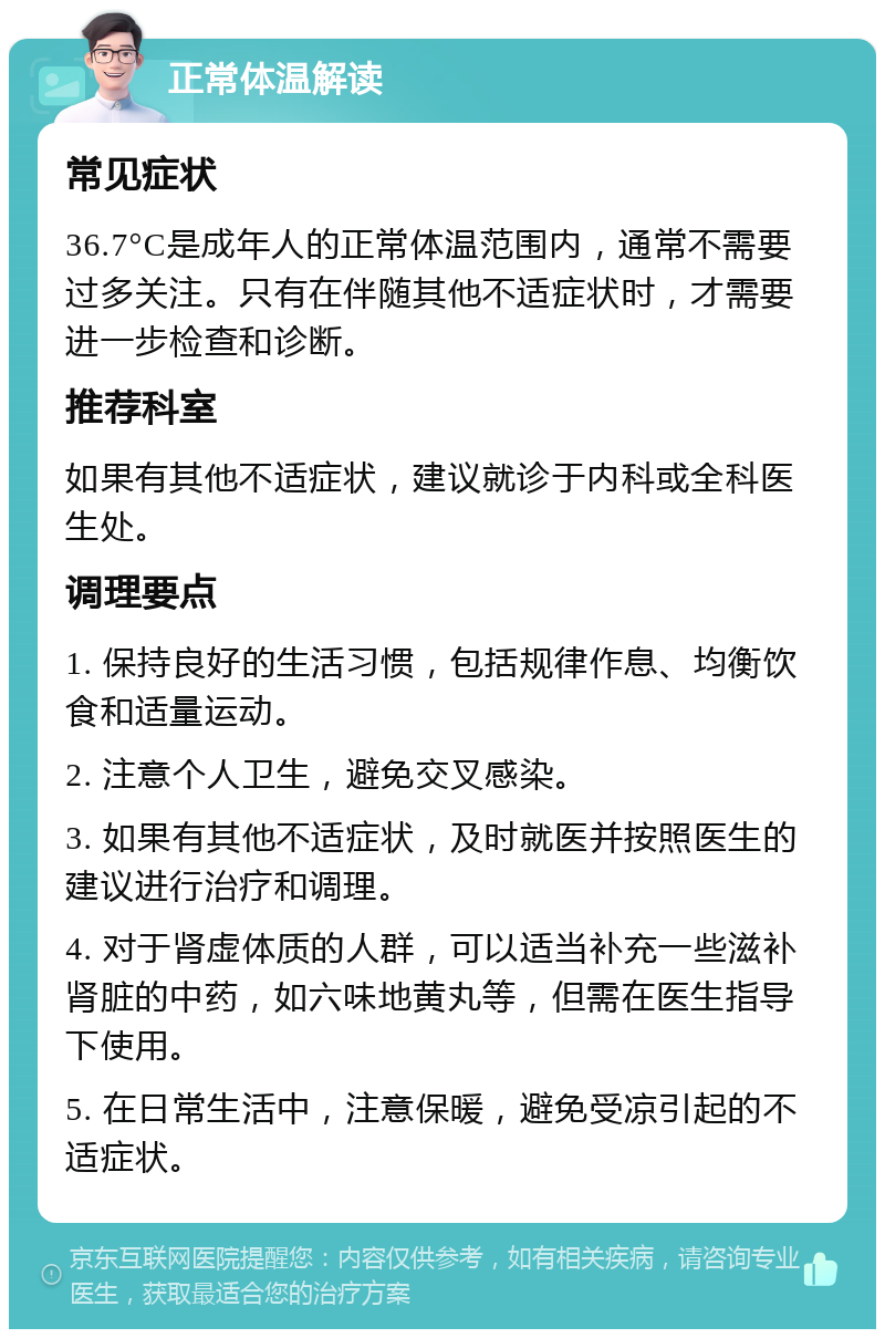 正常体温解读 常见症状 36.7°C是成年人的正常体温范围内，通常不需要过多关注。只有在伴随其他不适症状时，才需要进一步检查和诊断。 推荐科室 如果有其他不适症状，建议就诊于内科或全科医生处。 调理要点 1. 保持良好的生活习惯，包括规律作息、均衡饮食和适量运动。 2. 注意个人卫生，避免交叉感染。 3. 如果有其他不适症状，及时就医并按照医生的建议进行治疗和调理。 4. 对于肾虚体质的人群，可以适当补充一些滋补肾脏的中药，如六味地黄丸等，但需在医生指导下使用。 5. 在日常生活中，注意保暖，避免受凉引起的不适症状。