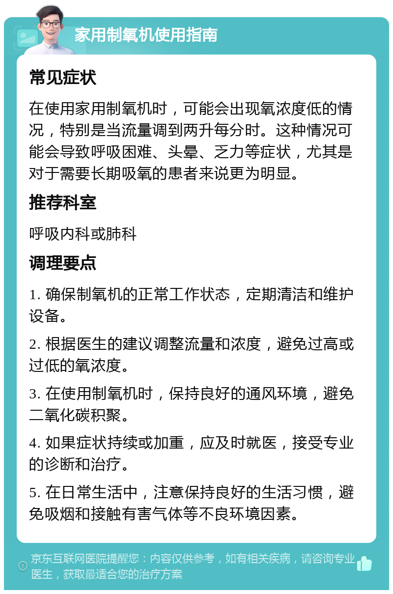 家用制氧机使用指南 常见症状 在使用家用制氧机时，可能会出现氧浓度低的情况，特别是当流量调到两升每分时。这种情况可能会导致呼吸困难、头晕、乏力等症状，尤其是对于需要长期吸氧的患者来说更为明显。 推荐科室 呼吸内科或肺科 调理要点 1. 确保制氧机的正常工作状态，定期清洁和维护设备。 2. 根据医生的建议调整流量和浓度，避免过高或过低的氧浓度。 3. 在使用制氧机时，保持良好的通风环境，避免二氧化碳积聚。 4. 如果症状持续或加重，应及时就医，接受专业的诊断和治疗。 5. 在日常生活中，注意保持良好的生活习惯，避免吸烟和接触有害气体等不良环境因素。