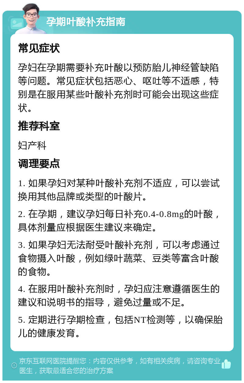 孕期叶酸补充指南 常见症状 孕妇在孕期需要补充叶酸以预防胎儿神经管缺陷等问题。常见症状包括恶心、呕吐等不适感，特别是在服用某些叶酸补充剂时可能会出现这些症状。 推荐科室 妇产科 调理要点 1. 如果孕妇对某种叶酸补充剂不适应，可以尝试换用其他品牌或类型的叶酸片。 2. 在孕期，建议孕妇每日补充0.4-0.8mg的叶酸，具体剂量应根据医生建议来确定。 3. 如果孕妇无法耐受叶酸补充剂，可以考虑通过食物摄入叶酸，例如绿叶蔬菜、豆类等富含叶酸的食物。 4. 在服用叶酸补充剂时，孕妇应注意遵循医生的建议和说明书的指导，避免过量或不足。 5. 定期进行孕期检查，包括NT检测等，以确保胎儿的健康发育。