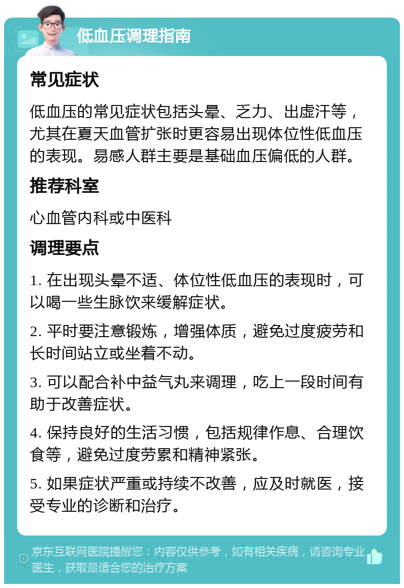 低血压调理指南 常见症状 低血压的常见症状包括头晕、乏力、出虚汗等，尤其在夏天血管扩张时更容易出现体位性低血压的表现。易感人群主要是基础血压偏低的人群。 推荐科室 心血管内科或中医科 调理要点 1. 在出现头晕不适、体位性低血压的表现时，可以喝一些生脉饮来缓解症状。 2. 平时要注意锻炼，增强体质，避免过度疲劳和长时间站立或坐着不动。 3. 可以配合补中益气丸来调理，吃上一段时间有助于改善症状。 4. 保持良好的生活习惯，包括规律作息、合理饮食等，避免过度劳累和精神紧张。 5. 如果症状严重或持续不改善，应及时就医，接受专业的诊断和治疗。