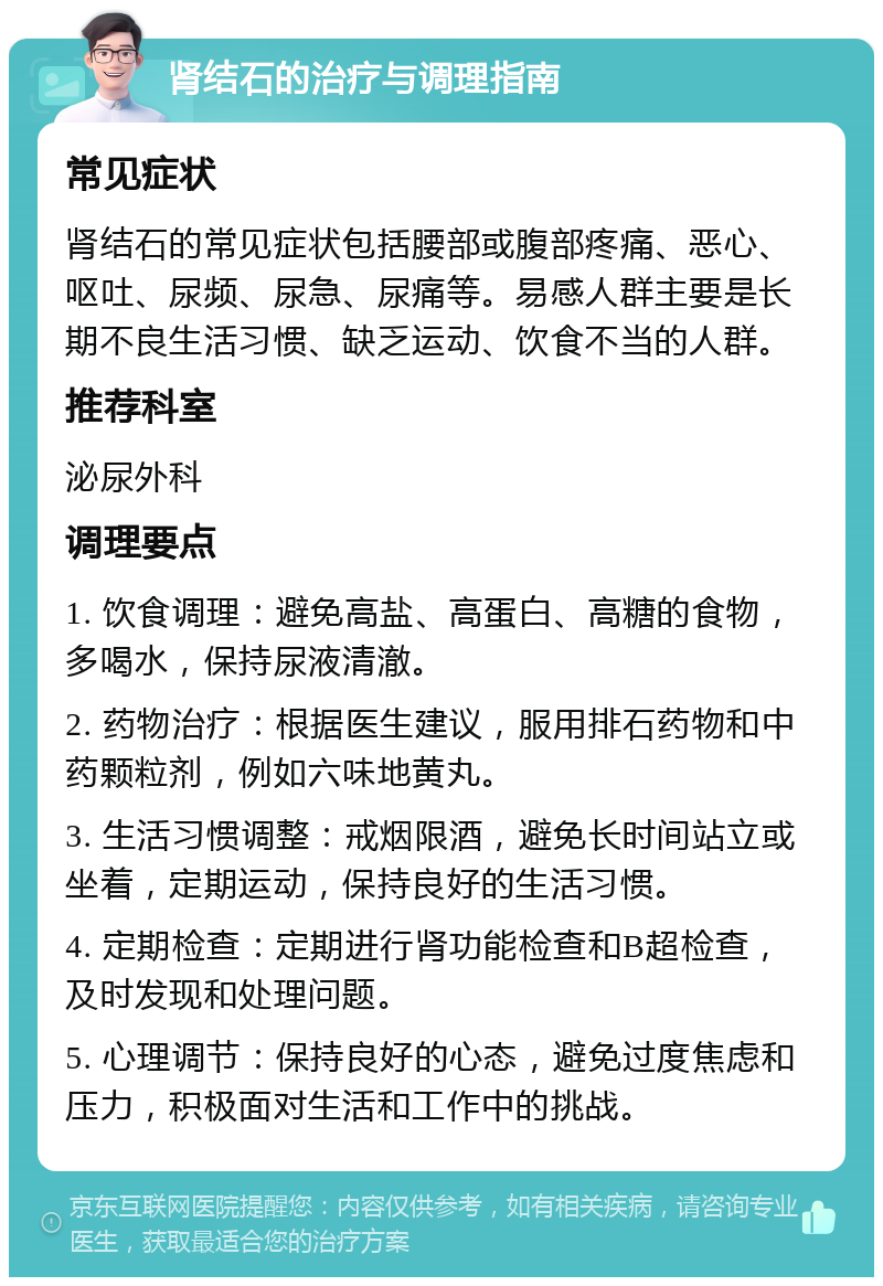 肾结石的治疗与调理指南 常见症状 肾结石的常见症状包括腰部或腹部疼痛、恶心、呕吐、尿频、尿急、尿痛等。易感人群主要是长期不良生活习惯、缺乏运动、饮食不当的人群。 推荐科室 泌尿外科 调理要点 1. 饮食调理：避免高盐、高蛋白、高糖的食物，多喝水，保持尿液清澈。 2. 药物治疗：根据医生建议，服用排石药物和中药颗粒剂，例如六味地黄丸。 3. 生活习惯调整：戒烟限酒，避免长时间站立或坐着，定期运动，保持良好的生活习惯。 4. 定期检查：定期进行肾功能检查和B超检查，及时发现和处理问题。 5. 心理调节：保持良好的心态，避免过度焦虑和压力，积极面对生活和工作中的挑战。