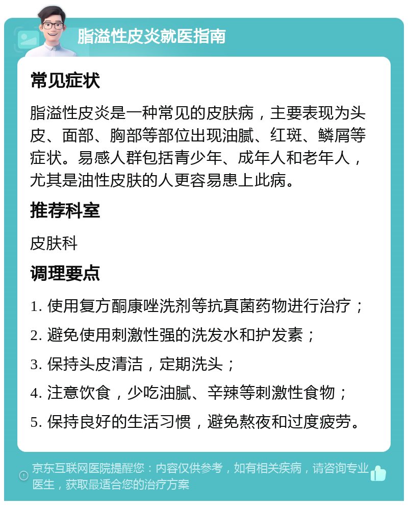 脂溢性皮炎就医指南 常见症状 脂溢性皮炎是一种常见的皮肤病，主要表现为头皮、面部、胸部等部位出现油腻、红斑、鳞屑等症状。易感人群包括青少年、成年人和老年人，尤其是油性皮肤的人更容易患上此病。 推荐科室 皮肤科 调理要点 1. 使用复方酮康唑洗剂等抗真菌药物进行治疗； 2. 避免使用刺激性强的洗发水和护发素； 3. 保持头皮清洁，定期洗头； 4. 注意饮食，少吃油腻、辛辣等刺激性食物； 5. 保持良好的生活习惯，避免熬夜和过度疲劳。