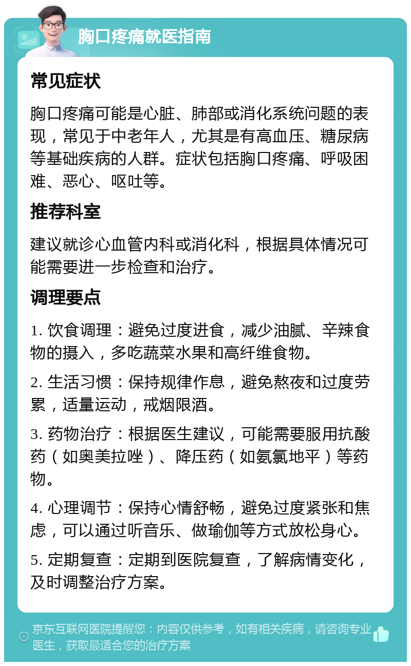 胸口疼痛就医指南 常见症状 胸口疼痛可能是心脏、肺部或消化系统问题的表现，常见于中老年人，尤其是有高血压、糖尿病等基础疾病的人群。症状包括胸口疼痛、呼吸困难、恶心、呕吐等。 推荐科室 建议就诊心血管内科或消化科，根据具体情况可能需要进一步检查和治疗。 调理要点 1. 饮食调理：避免过度进食，减少油腻、辛辣食物的摄入，多吃蔬菜水果和高纤维食物。 2. 生活习惯：保持规律作息，避免熬夜和过度劳累，适量运动，戒烟限酒。 3. 药物治疗：根据医生建议，可能需要服用抗酸药（如奥美拉唑）、降压药（如氨氯地平）等药物。 4. 心理调节：保持心情舒畅，避免过度紧张和焦虑，可以通过听音乐、做瑜伽等方式放松身心。 5. 定期复查：定期到医院复查，了解病情变化，及时调整治疗方案。