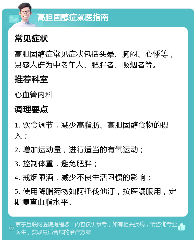 高胆固醇症就医指南 常见症状 高胆固醇症常见症状包括头晕、胸闷、心悸等，易感人群为中老年人、肥胖者、吸烟者等。 推荐科室 心血管内科 调理要点 1. 饮食调节，减少高脂肪、高胆固醇食物的摄入； 2. 增加运动量，进行适当的有氧运动； 3. 控制体重，避免肥胖； 4. 戒烟限酒，减少不良生活习惯的影响； 5. 使用降脂药物如阿托伐他汀，按医嘱服用，定期复查血脂水平。