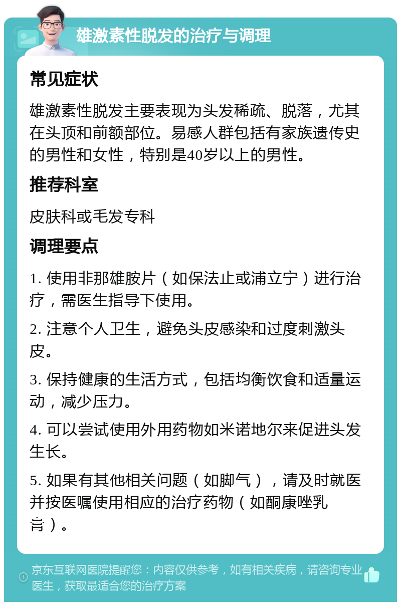 雄激素性脱发的治疗与调理 常见症状 雄激素性脱发主要表现为头发稀疏、脱落，尤其在头顶和前额部位。易感人群包括有家族遗传史的男性和女性，特别是40岁以上的男性。 推荐科室 皮肤科或毛发专科 调理要点 1. 使用非那雄胺片（如保法止或浦立宁）进行治疗，需医生指导下使用。 2. 注意个人卫生，避免头皮感染和过度刺激头皮。 3. 保持健康的生活方式，包括均衡饮食和适量运动，减少压力。 4. 可以尝试使用外用药物如米诺地尔来促进头发生长。 5. 如果有其他相关问题（如脚气），请及时就医并按医嘱使用相应的治疗药物（如酮康唑乳膏）。