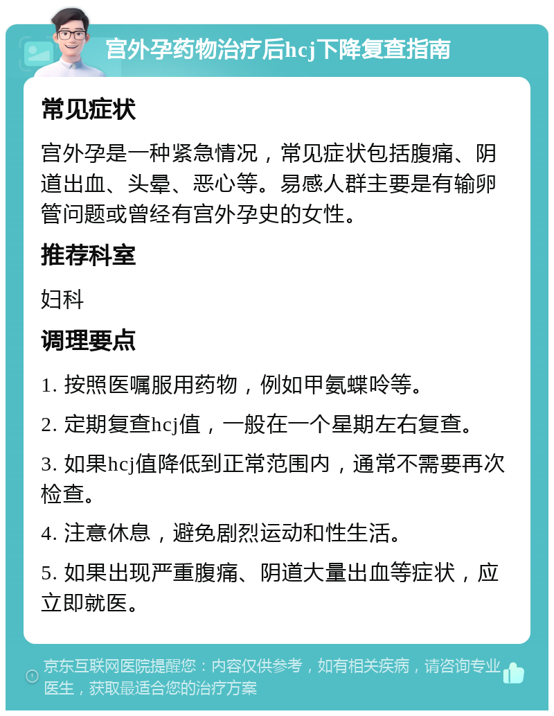 宫外孕药物治疗后hcj下降复查指南 常见症状 宫外孕是一种紧急情况，常见症状包括腹痛、阴道出血、头晕、恶心等。易感人群主要是有输卵管问题或曾经有宫外孕史的女性。 推荐科室 妇科 调理要点 1. 按照医嘱服用药物，例如甲氨蝶呤等。 2. 定期复查hcj值，一般在一个星期左右复查。 3. 如果hcj值降低到正常范围内，通常不需要再次检查。 4. 注意休息，避免剧烈运动和性生活。 5. 如果出现严重腹痛、阴道大量出血等症状，应立即就医。