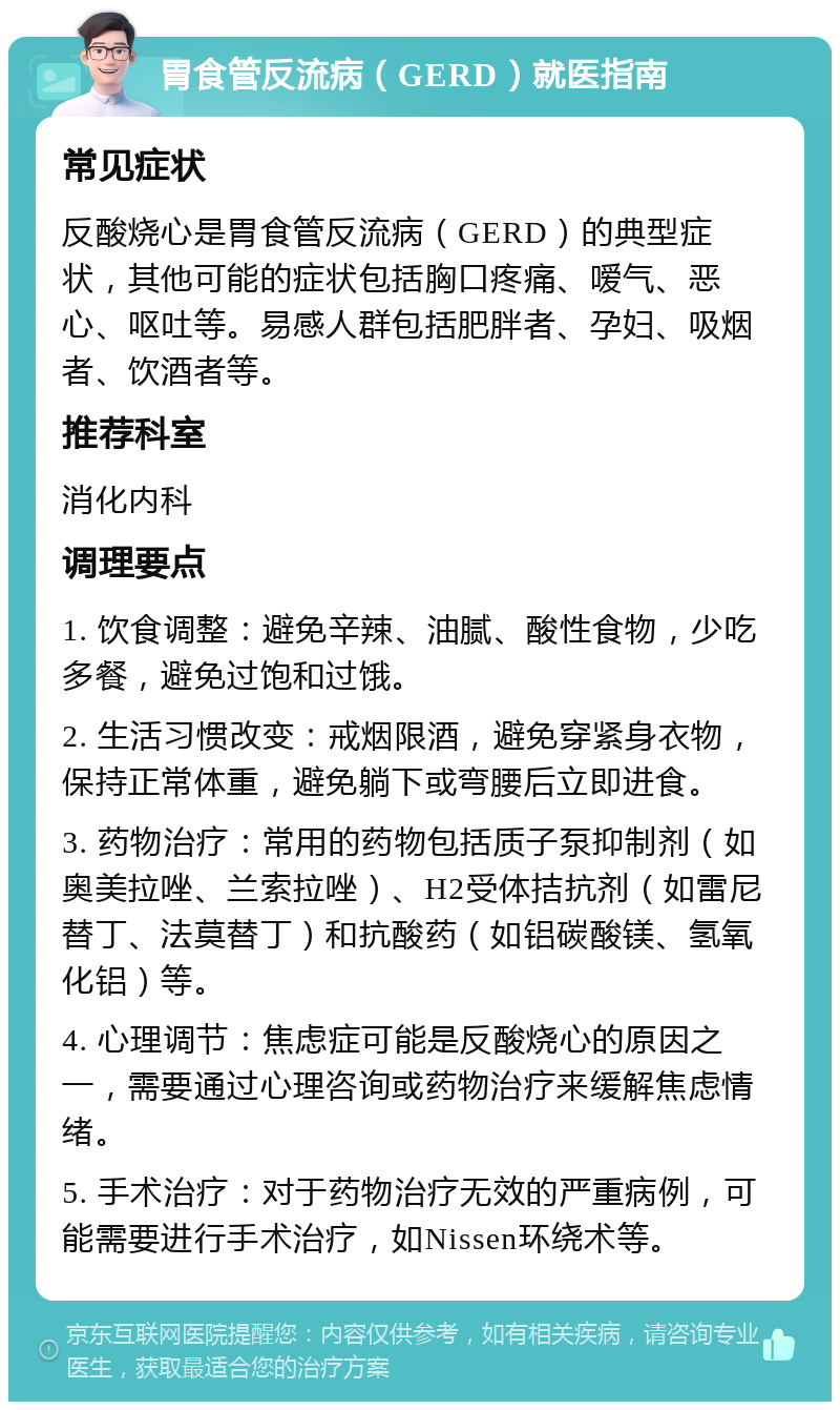 胃食管反流病（GERD）就医指南 常见症状 反酸烧心是胃食管反流病（GERD）的典型症状，其他可能的症状包括胸口疼痛、嗳气、恶心、呕吐等。易感人群包括肥胖者、孕妇、吸烟者、饮酒者等。 推荐科室 消化内科 调理要点 1. 饮食调整：避免辛辣、油腻、酸性食物，少吃多餐，避免过饱和过饿。 2. 生活习惯改变：戒烟限酒，避免穿紧身衣物，保持正常体重，避免躺下或弯腰后立即进食。 3. 药物治疗：常用的药物包括质子泵抑制剂（如奥美拉唑、兰索拉唑）、H2受体拮抗剂（如雷尼替丁、法莫替丁）和抗酸药（如铝碳酸镁、氢氧化铝）等。 4. 心理调节：焦虑症可能是反酸烧心的原因之一，需要通过心理咨询或药物治疗来缓解焦虑情绪。 5. 手术治疗：对于药物治疗无效的严重病例，可能需要进行手术治疗，如Nissen环绕术等。