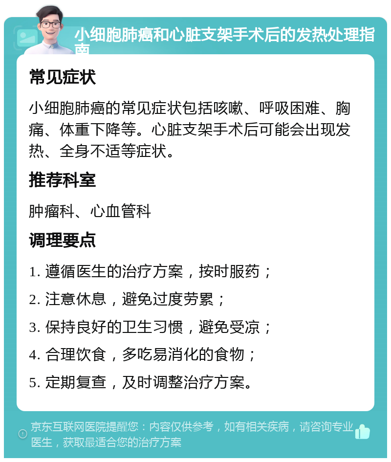 小细胞肺癌和心脏支架手术后的发热处理指南 常见症状 小细胞肺癌的常见症状包括咳嗽、呼吸困难、胸痛、体重下降等。心脏支架手术后可能会出现发热、全身不适等症状。 推荐科室 肿瘤科、心血管科 调理要点 1. 遵循医生的治疗方案，按时服药； 2. 注意休息，避免过度劳累； 3. 保持良好的卫生习惯，避免受凉； 4. 合理饮食，多吃易消化的食物； 5. 定期复查，及时调整治疗方案。