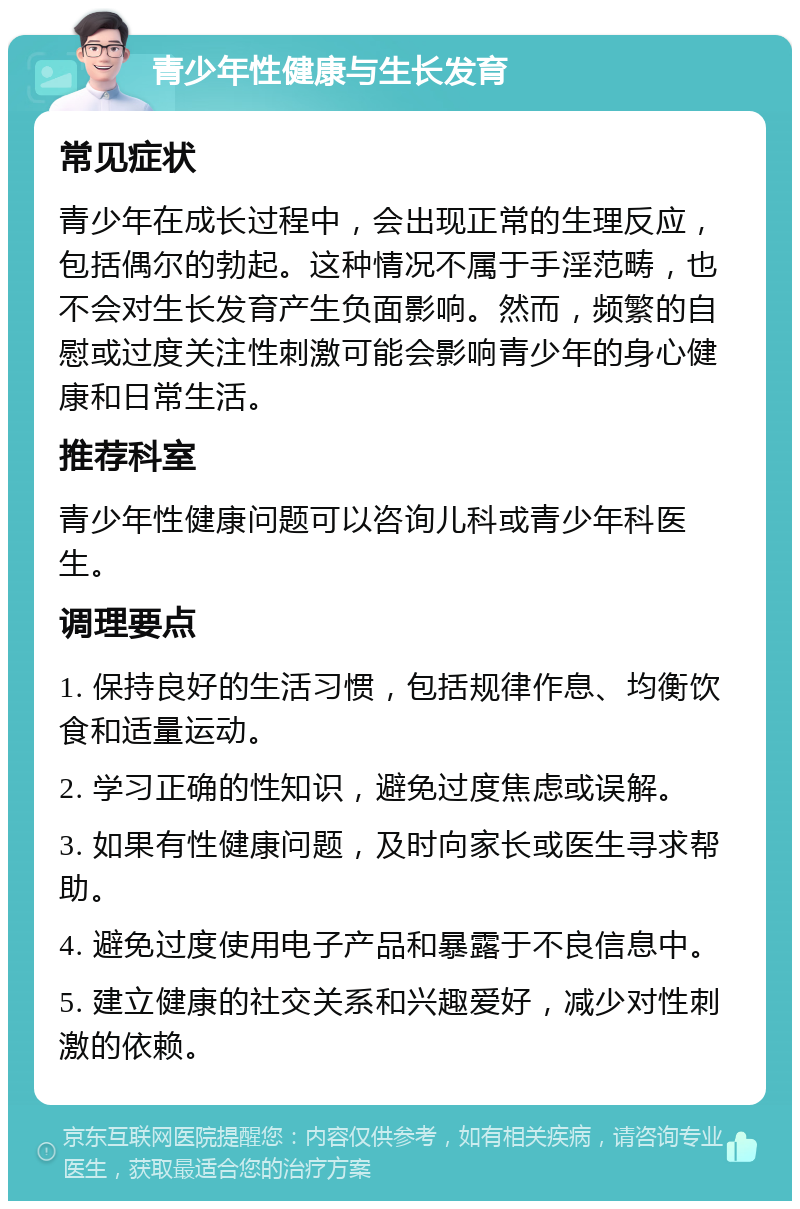 青少年性健康与生长发育 常见症状 青少年在成长过程中，会出现正常的生理反应，包括偶尔的勃起。这种情况不属于手淫范畴，也不会对生长发育产生负面影响。然而，频繁的自慰或过度关注性刺激可能会影响青少年的身心健康和日常生活。 推荐科室 青少年性健康问题可以咨询儿科或青少年科医生。 调理要点 1. 保持良好的生活习惯，包括规律作息、均衡饮食和适量运动。 2. 学习正确的性知识，避免过度焦虑或误解。 3. 如果有性健康问题，及时向家长或医生寻求帮助。 4. 避免过度使用电子产品和暴露于不良信息中。 5. 建立健康的社交关系和兴趣爱好，减少对性刺激的依赖。