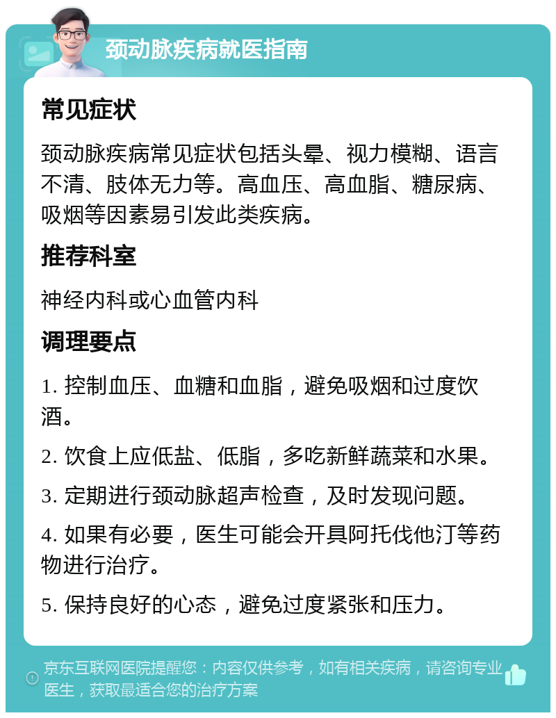 颈动脉疾病就医指南 常见症状 颈动脉疾病常见症状包括头晕、视力模糊、语言不清、肢体无力等。高血压、高血脂、糖尿病、吸烟等因素易引发此类疾病。 推荐科室 神经内科或心血管内科 调理要点 1. 控制血压、血糖和血脂，避免吸烟和过度饮酒。 2. 饮食上应低盐、低脂，多吃新鲜蔬菜和水果。 3. 定期进行颈动脉超声检查，及时发现问题。 4. 如果有必要，医生可能会开具阿托伐他汀等药物进行治疗。 5. 保持良好的心态，避免过度紧张和压力。