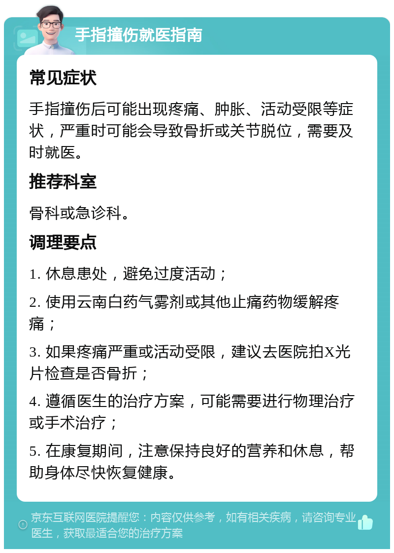 手指撞伤就医指南 常见症状 手指撞伤后可能出现疼痛、肿胀、活动受限等症状，严重时可能会导致骨折或关节脱位，需要及时就医。 推荐科室 骨科或急诊科。 调理要点 1. 休息患处，避免过度活动； 2. 使用云南白药气雾剂或其他止痛药物缓解疼痛； 3. 如果疼痛严重或活动受限，建议去医院拍X光片检查是否骨折； 4. 遵循医生的治疗方案，可能需要进行物理治疗或手术治疗； 5. 在康复期间，注意保持良好的营养和休息，帮助身体尽快恢复健康。