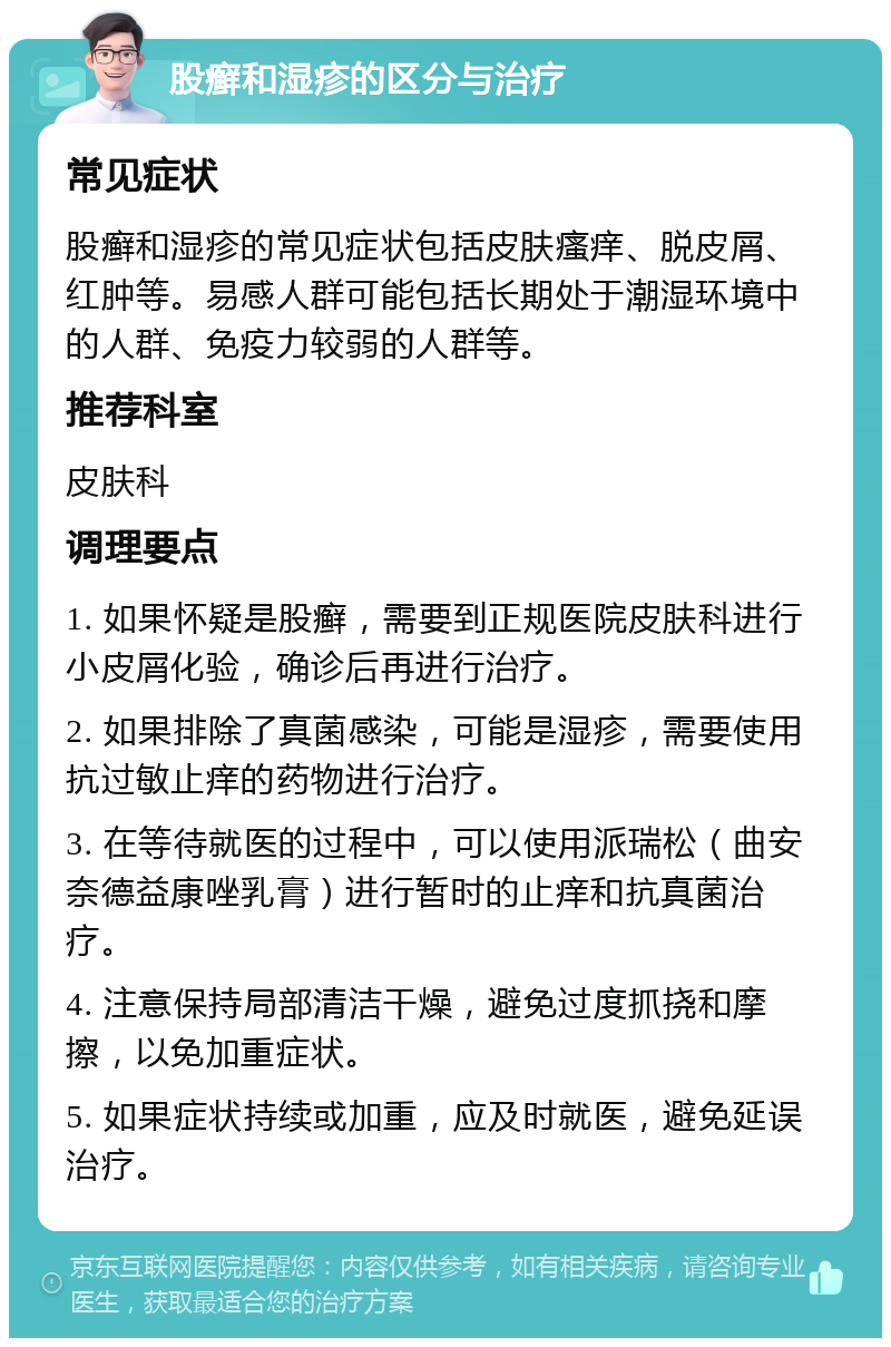 股癣和湿疹的区分与治疗 常见症状 股癣和湿疹的常见症状包括皮肤瘙痒、脱皮屑、红肿等。易感人群可能包括长期处于潮湿环境中的人群、免疫力较弱的人群等。 推荐科室 皮肤科 调理要点 1. 如果怀疑是股癣，需要到正规医院皮肤科进行小皮屑化验，确诊后再进行治疗。 2. 如果排除了真菌感染，可能是湿疹，需要使用抗过敏止痒的药物进行治疗。 3. 在等待就医的过程中，可以使用派瑞松（曲安奈德益康唑乳膏）进行暂时的止痒和抗真菌治疗。 4. 注意保持局部清洁干燥，避免过度抓挠和摩擦，以免加重症状。 5. 如果症状持续或加重，应及时就医，避免延误治疗。