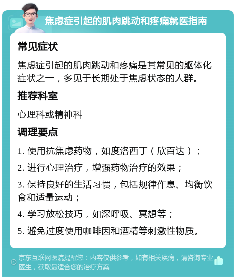 焦虑症引起的肌肉跳动和疼痛就医指南 常见症状 焦虑症引起的肌肉跳动和疼痛是其常见的躯体化症状之一，多见于长期处于焦虑状态的人群。 推荐科室 心理科或精神科 调理要点 1. 使用抗焦虑药物，如度洛西丁（欣百达）； 2. 进行心理治疗，增强药物治疗的效果； 3. 保持良好的生活习惯，包括规律作息、均衡饮食和适量运动； 4. 学习放松技巧，如深呼吸、冥想等； 5. 避免过度使用咖啡因和酒精等刺激性物质。