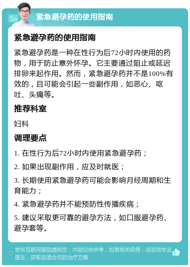 紧急避孕药的使用指南 紧急避孕药的使用指南 紧急避孕药是一种在性行为后72小时内使用的药物，用于防止意外怀孕。它主要通过阻止或延迟排卵来起作用。然而，紧急避孕药并不是100%有效的，且可能会引起一些副作用，如恶心、呕吐、头痛等。 推荐科室 妇科 调理要点 1. 在性行为后72小时内使用紧急避孕药； 2. 如果出现副作用，应及时就医； 3. 长期使用紧急避孕药可能会影响月经周期和生育能力； 4. 紧急避孕药并不能预防性传播疾病； 5. 建议采取更可靠的避孕方法，如口服避孕药、避孕套等。