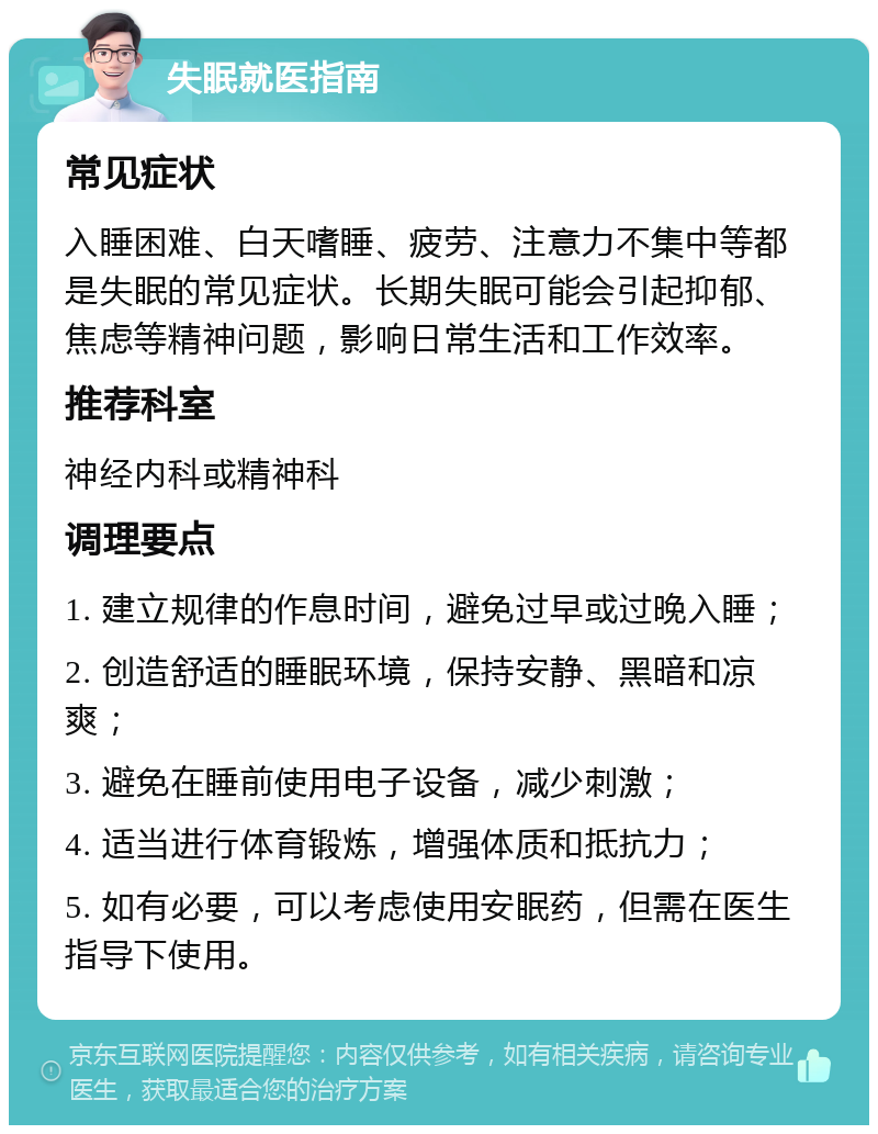 失眠就医指南 常见症状 入睡困难、白天嗜睡、疲劳、注意力不集中等都是失眠的常见症状。长期失眠可能会引起抑郁、焦虑等精神问题，影响日常生活和工作效率。 推荐科室 神经内科或精神科 调理要点 1. 建立规律的作息时间，避免过早或过晚入睡； 2. 创造舒适的睡眠环境，保持安静、黑暗和凉爽； 3. 避免在睡前使用电子设备，减少刺激； 4. 适当进行体育锻炼，增强体质和抵抗力； 5. 如有必要，可以考虑使用安眠药，但需在医生指导下使用。