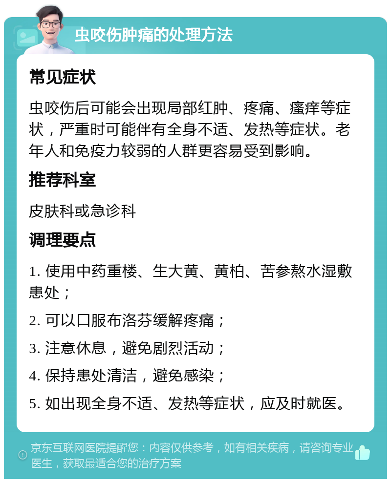 虫咬伤肿痛的处理方法 常见症状 虫咬伤后可能会出现局部红肿、疼痛、瘙痒等症状，严重时可能伴有全身不适、发热等症状。老年人和免疫力较弱的人群更容易受到影响。 推荐科室 皮肤科或急诊科 调理要点 1. 使用中药重楼、生大黄、黄柏、苦参熬水湿敷患处； 2. 可以口服布洛芬缓解疼痛； 3. 注意休息，避免剧烈活动； 4. 保持患处清洁，避免感染； 5. 如出现全身不适、发热等症状，应及时就医。