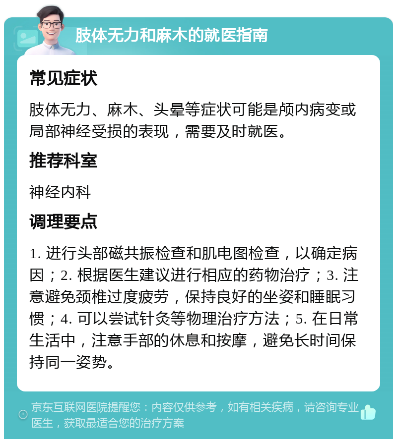 肢体无力和麻木的就医指南 常见症状 肢体无力、麻木、头晕等症状可能是颅内病变或局部神经受损的表现，需要及时就医。 推荐科室 神经内科 调理要点 1. 进行头部磁共振检查和肌电图检查，以确定病因；2. 根据医生建议进行相应的药物治疗；3. 注意避免颈椎过度疲劳，保持良好的坐姿和睡眠习惯；4. 可以尝试针灸等物理治疗方法；5. 在日常生活中，注意手部的休息和按摩，避免长时间保持同一姿势。