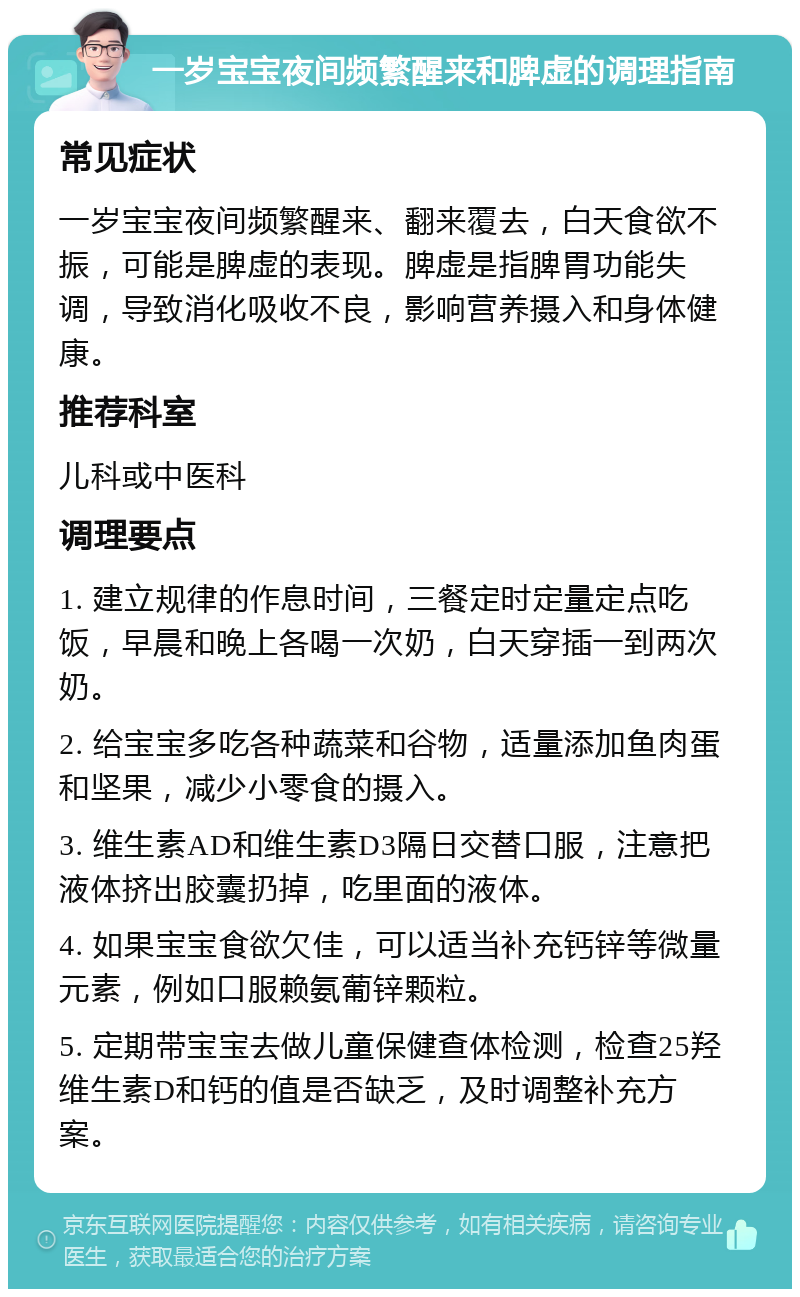 一岁宝宝夜间频繁醒来和脾虚的调理指南 常见症状 一岁宝宝夜间频繁醒来、翻来覆去，白天食欲不振，可能是脾虚的表现。脾虚是指脾胃功能失调，导致消化吸收不良，影响营养摄入和身体健康。 推荐科室 儿科或中医科 调理要点 1. 建立规律的作息时间，三餐定时定量定点吃饭，早晨和晚上各喝一次奶，白天穿插一到两次奶。 2. 给宝宝多吃各种蔬菜和谷物，适量添加鱼肉蛋和坚果，减少小零食的摄入。 3. 维生素AD和维生素D3隔日交替口服，注意把液体挤出胶囊扔掉，吃里面的液体。 4. 如果宝宝食欲欠佳，可以适当补充钙锌等微量元素，例如口服赖氨葡锌颗粒。 5. 定期带宝宝去做儿童保健查体检测，检查25羟维生素D和钙的值是否缺乏，及时调整补充方案。