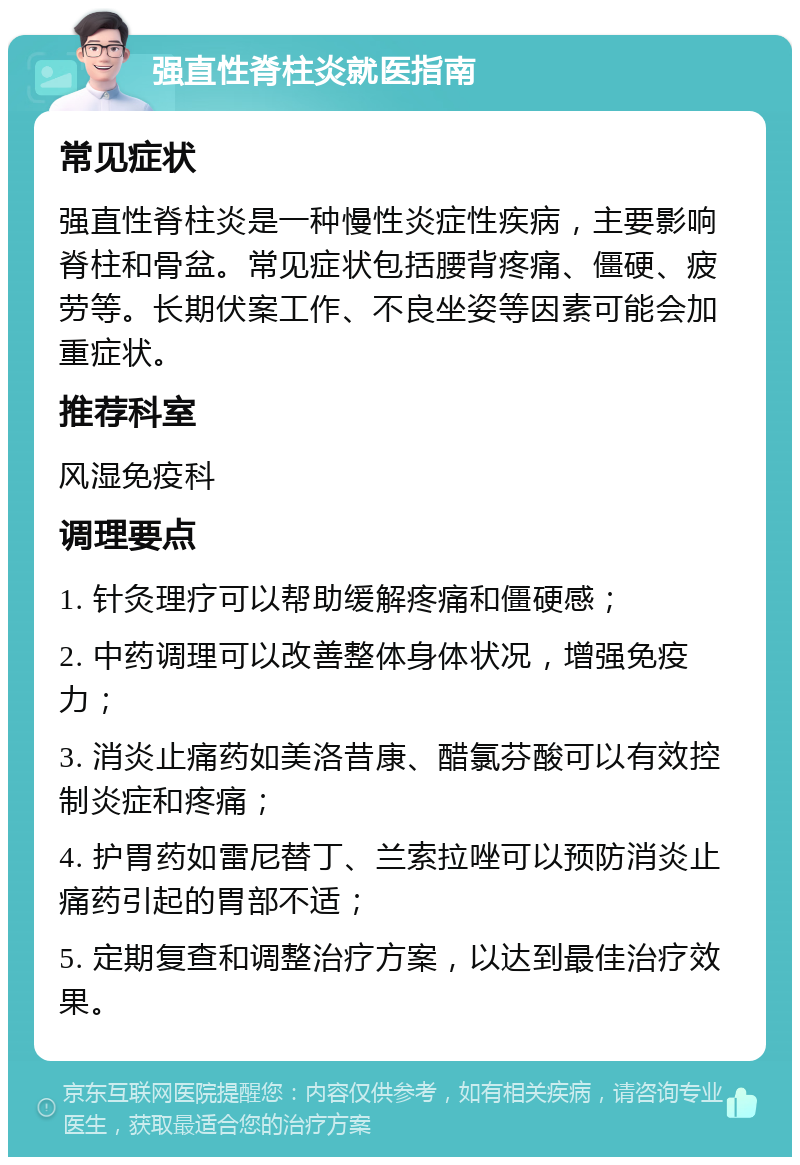 强直性脊柱炎就医指南 常见症状 强直性脊柱炎是一种慢性炎症性疾病，主要影响脊柱和骨盆。常见症状包括腰背疼痛、僵硬、疲劳等。长期伏案工作、不良坐姿等因素可能会加重症状。 推荐科室 风湿免疫科 调理要点 1. 针灸理疗可以帮助缓解疼痛和僵硬感； 2. 中药调理可以改善整体身体状况，增强免疫力； 3. 消炎止痛药如美洛昔康、醋氯芬酸可以有效控制炎症和疼痛； 4. 护胃药如雷尼替丁、兰索拉唑可以预防消炎止痛药引起的胃部不适； 5. 定期复查和调整治疗方案，以达到最佳治疗效果。