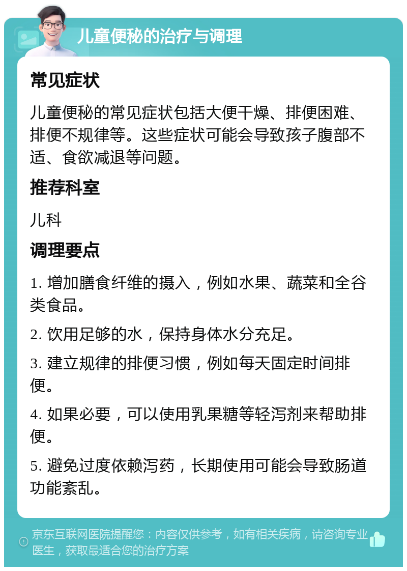 儿童便秘的治疗与调理 常见症状 儿童便秘的常见症状包括大便干燥、排便困难、排便不规律等。这些症状可能会导致孩子腹部不适、食欲减退等问题。 推荐科室 儿科 调理要点 1. 增加膳食纤维的摄入，例如水果、蔬菜和全谷类食品。 2. 饮用足够的水，保持身体水分充足。 3. 建立规律的排便习惯，例如每天固定时间排便。 4. 如果必要，可以使用乳果糖等轻泻剂来帮助排便。 5. 避免过度依赖泻药，长期使用可能会导致肠道功能紊乱。