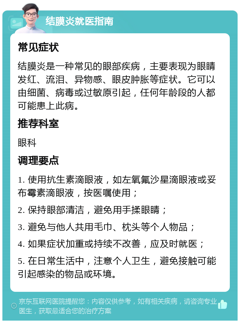 结膜炎就医指南 常见症状 结膜炎是一种常见的眼部疾病，主要表现为眼睛发红、流泪、异物感、眼皮肿胀等症状。它可以由细菌、病毒或过敏原引起，任何年龄段的人都可能患上此病。 推荐科室 眼科 调理要点 1. 使用抗生素滴眼液，如左氧氟沙星滴眼液或妥布霉素滴眼液，按医嘱使用； 2. 保持眼部清洁，避免用手揉眼睛； 3. 避免与他人共用毛巾、枕头等个人物品； 4. 如果症状加重或持续不改善，应及时就医； 5. 在日常生活中，注意个人卫生，避免接触可能引起感染的物品或环境。