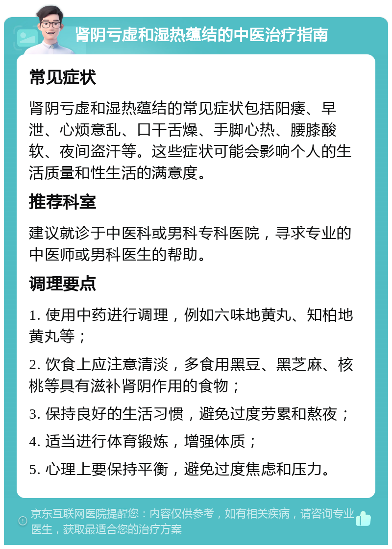 肾阴亏虚和湿热蕴结的中医治疗指南 常见症状 肾阴亏虚和湿热蕴结的常见症状包括阳痿、早泄、心烦意乱、口干舌燥、手脚心热、腰膝酸软、夜间盗汗等。这些症状可能会影响个人的生活质量和性生活的满意度。 推荐科室 建议就诊于中医科或男科专科医院，寻求专业的中医师或男科医生的帮助。 调理要点 1. 使用中药进行调理，例如六味地黄丸、知柏地黄丸等； 2. 饮食上应注意清淡，多食用黑豆、黑芝麻、核桃等具有滋补肾阴作用的食物； 3. 保持良好的生活习惯，避免过度劳累和熬夜； 4. 适当进行体育锻炼，增强体质； 5. 心理上要保持平衡，避免过度焦虑和压力。