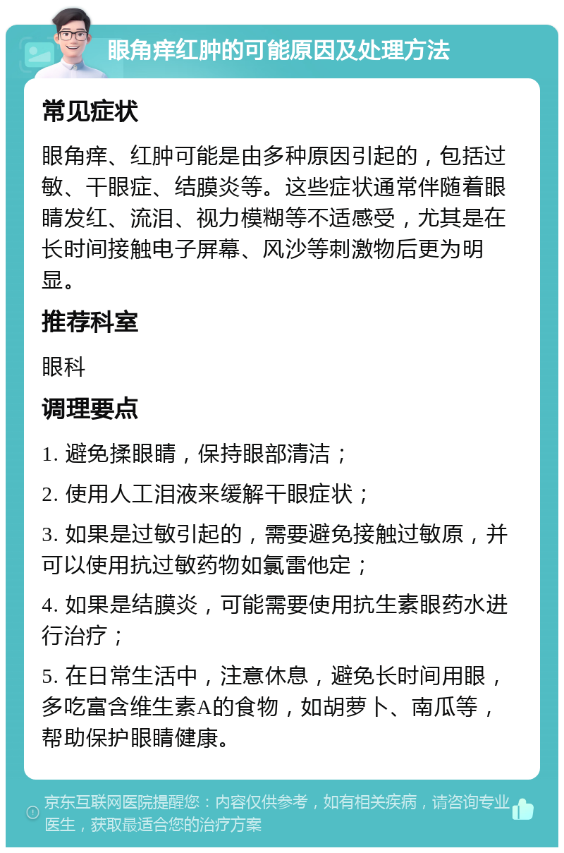 眼角痒红肿的可能原因及处理方法 常见症状 眼角痒、红肿可能是由多种原因引起的，包括过敏、干眼症、结膜炎等。这些症状通常伴随着眼睛发红、流泪、视力模糊等不适感受，尤其是在长时间接触电子屏幕、风沙等刺激物后更为明显。 推荐科室 眼科 调理要点 1. 避免揉眼睛，保持眼部清洁； 2. 使用人工泪液来缓解干眼症状； 3. 如果是过敏引起的，需要避免接触过敏原，并可以使用抗过敏药物如氯雷他定； 4. 如果是结膜炎，可能需要使用抗生素眼药水进行治疗； 5. 在日常生活中，注意休息，避免长时间用眼，多吃富含维生素A的食物，如胡萝卜、南瓜等，帮助保护眼睛健康。