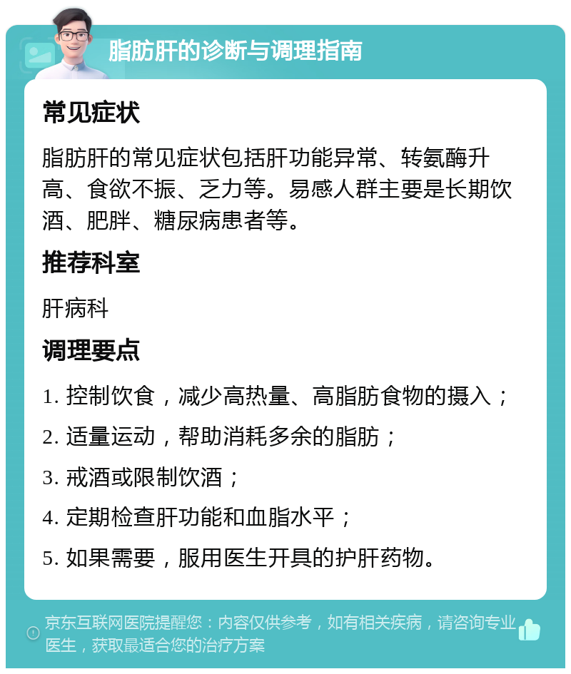 脂肪肝的诊断与调理指南 常见症状 脂肪肝的常见症状包括肝功能异常、转氨酶升高、食欲不振、乏力等。易感人群主要是长期饮酒、肥胖、糖尿病患者等。 推荐科室 肝病科 调理要点 1. 控制饮食，减少高热量、高脂肪食物的摄入； 2. 适量运动，帮助消耗多余的脂肪； 3. 戒酒或限制饮酒； 4. 定期检查肝功能和血脂水平； 5. 如果需要，服用医生开具的护肝药物。