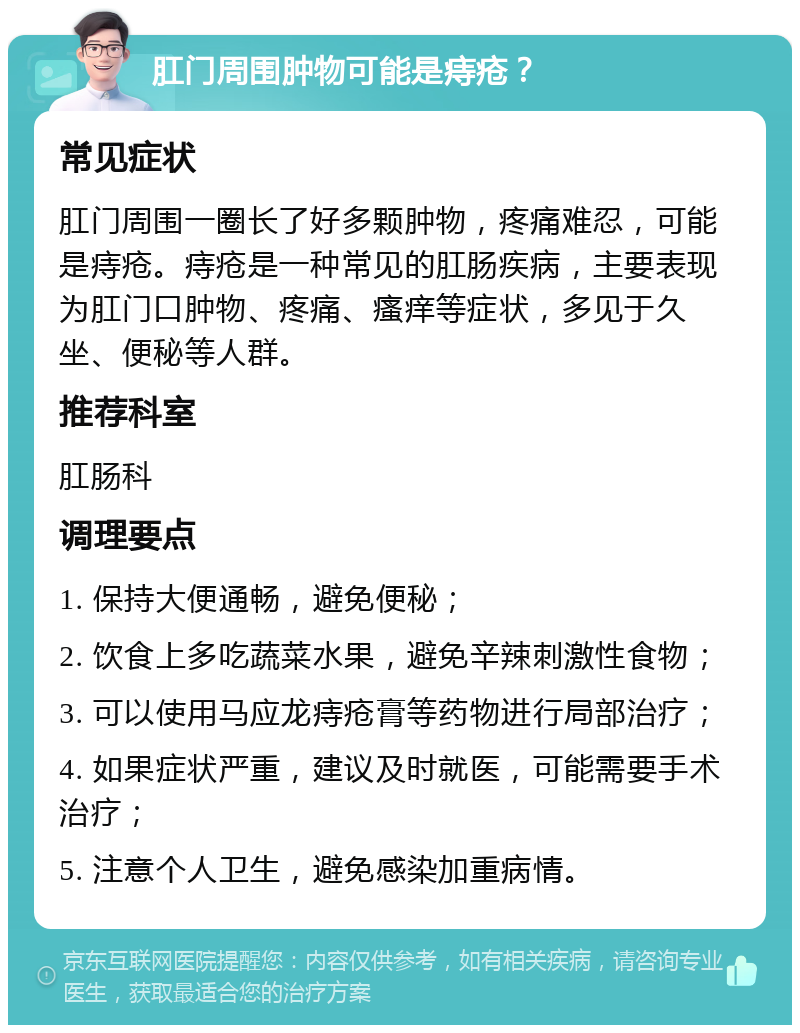 肛门周围肿物可能是痔疮？ 常见症状 肛门周围一圈长了好多颗肿物，疼痛难忍，可能是痔疮。痔疮是一种常见的肛肠疾病，主要表现为肛门口肿物、疼痛、瘙痒等症状，多见于久坐、便秘等人群。 推荐科室 肛肠科 调理要点 1. 保持大便通畅，避免便秘； 2. 饮食上多吃蔬菜水果，避免辛辣刺激性食物； 3. 可以使用马应龙痔疮膏等药物进行局部治疗； 4. 如果症状严重，建议及时就医，可能需要手术治疗； 5. 注意个人卫生，避免感染加重病情。