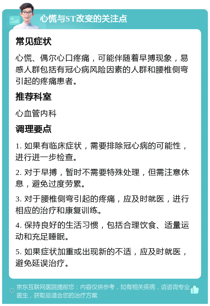 心慌与ST改变的关注点 常见症状 心慌、偶尔心口疼痛，可能伴随着早搏现象，易感人群包括有冠心病风险因素的人群和腰椎侧弯引起的疼痛患者。 推荐科室 心血管内科 调理要点 1. 如果有临床症状，需要排除冠心病的可能性，进行进一步检查。 2. 对于早搏，暂时不需要特殊处理，但需注意休息，避免过度劳累。 3. 对于腰椎侧弯引起的疼痛，应及时就医，进行相应的治疗和康复训练。 4. 保持良好的生活习惯，包括合理饮食、适量运动和充足睡眠。 5. 如果症状加重或出现新的不适，应及时就医，避免延误治疗。