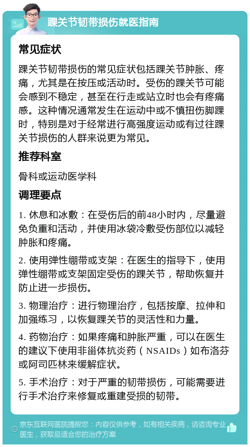 踝关节韧带损伤就医指南 常见症状 踝关节韧带损伤的常见症状包括踝关节肿胀、疼痛，尤其是在按压或活动时。受伤的踝关节可能会感到不稳定，甚至在行走或站立时也会有疼痛感。这种情况通常发生在运动中或不慎扭伤脚踝时，特别是对于经常进行高强度运动或有过往踝关节损伤的人群来说更为常见。 推荐科室 骨科或运动医学科 调理要点 1. 休息和冰敷：在受伤后的前48小时内，尽量避免负重和活动，并使用冰袋冷敷受伤部位以减轻肿胀和疼痛。 2. 使用弹性绷带或支架：在医生的指导下，使用弹性绷带或支架固定受伤的踝关节，帮助恢复并防止进一步损伤。 3. 物理治疗：进行物理治疗，包括按摩、拉伸和加强练习，以恢复踝关节的灵活性和力量。 4. 药物治疗：如果疼痛和肿胀严重，可以在医生的建议下使用非甾体抗炎药（NSAIDs）如布洛芬或阿司匹林来缓解症状。 5. 手术治疗：对于严重的韧带损伤，可能需要进行手术治疗来修复或重建受损的韧带。