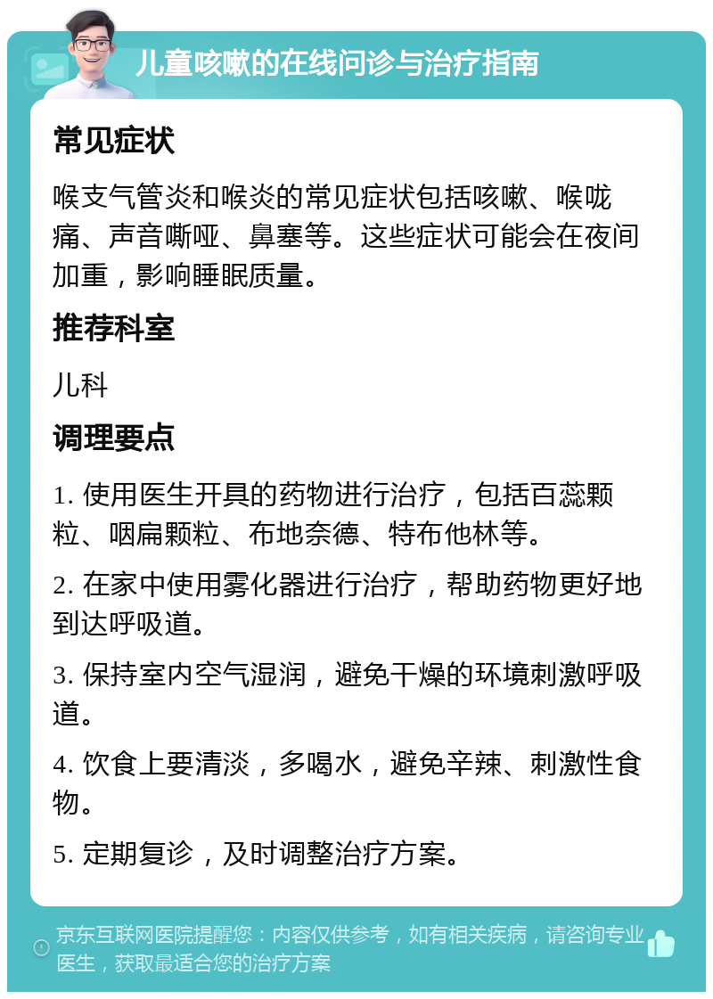 儿童咳嗽的在线问诊与治疗指南 常见症状 喉支气管炎和喉炎的常见症状包括咳嗽、喉咙痛、声音嘶哑、鼻塞等。这些症状可能会在夜间加重，影响睡眠质量。 推荐科室 儿科 调理要点 1. 使用医生开具的药物进行治疗，包括百蕊颗粒、咽扁颗粒、布地奈德、特布他林等。 2. 在家中使用雾化器进行治疗，帮助药物更好地到达呼吸道。 3. 保持室内空气湿润，避免干燥的环境刺激呼吸道。 4. 饮食上要清淡，多喝水，避免辛辣、刺激性食物。 5. 定期复诊，及时调整治疗方案。