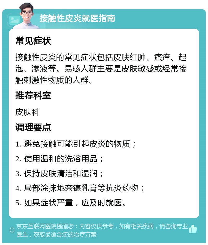 接触性皮炎就医指南 常见症状 接触性皮炎的常见症状包括皮肤红肿、瘙痒、起泡、渗液等。易感人群主要是皮肤敏感或经常接触刺激性物质的人群。 推荐科室 皮肤科 调理要点 1. 避免接触可能引起皮炎的物质； 2. 使用温和的洗浴用品； 3. 保持皮肤清洁和湿润； 4. 局部涂抹地奈德乳膏等抗炎药物； 5. 如果症状严重，应及时就医。