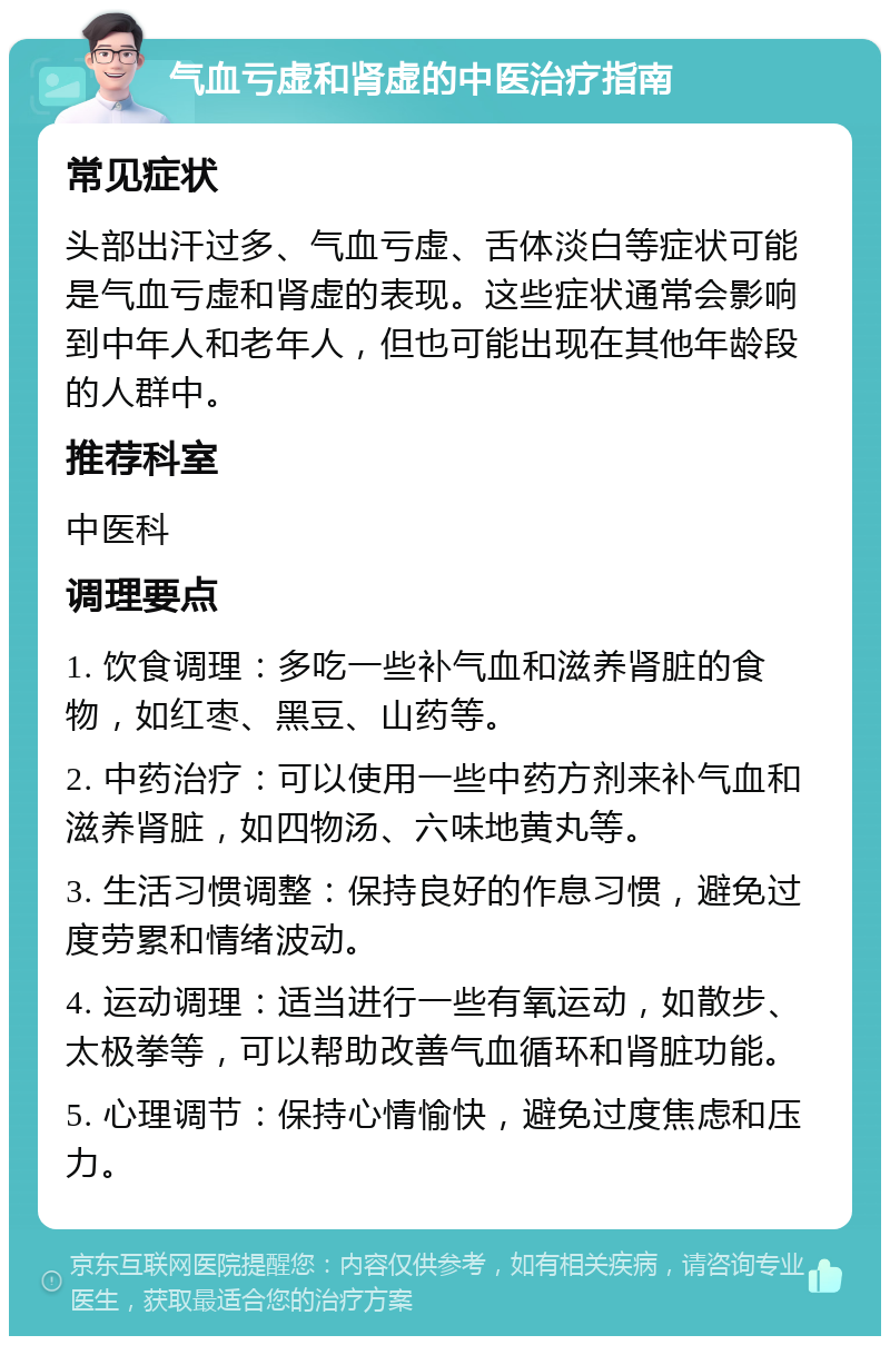 气血亏虚和肾虚的中医治疗指南 常见症状 头部出汗过多、气血亏虚、舌体淡白等症状可能是气血亏虚和肾虚的表现。这些症状通常会影响到中年人和老年人，但也可能出现在其他年龄段的人群中。 推荐科室 中医科 调理要点 1. 饮食调理：多吃一些补气血和滋养肾脏的食物，如红枣、黑豆、山药等。 2. 中药治疗：可以使用一些中药方剂来补气血和滋养肾脏，如四物汤、六味地黄丸等。 3. 生活习惯调整：保持良好的作息习惯，避免过度劳累和情绪波动。 4. 运动调理：适当进行一些有氧运动，如散步、太极拳等，可以帮助改善气血循环和肾脏功能。 5. 心理调节：保持心情愉快，避免过度焦虑和压力。