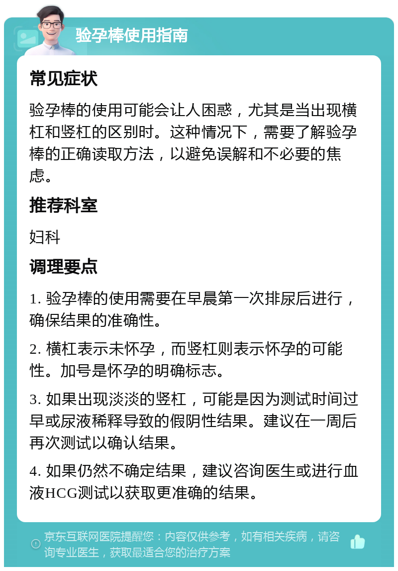 验孕棒使用指南 常见症状 验孕棒的使用可能会让人困惑，尤其是当出现横杠和竖杠的区别时。这种情况下，需要了解验孕棒的正确读取方法，以避免误解和不必要的焦虑。 推荐科室 妇科 调理要点 1. 验孕棒的使用需要在早晨第一次排尿后进行，确保结果的准确性。 2. 横杠表示未怀孕，而竖杠则表示怀孕的可能性。加号是怀孕的明确标志。 3. 如果出现淡淡的竖杠，可能是因为测试时间过早或尿液稀释导致的假阴性结果。建议在一周后再次测试以确认结果。 4. 如果仍然不确定结果，建议咨询医生或进行血液HCG测试以获取更准确的结果。