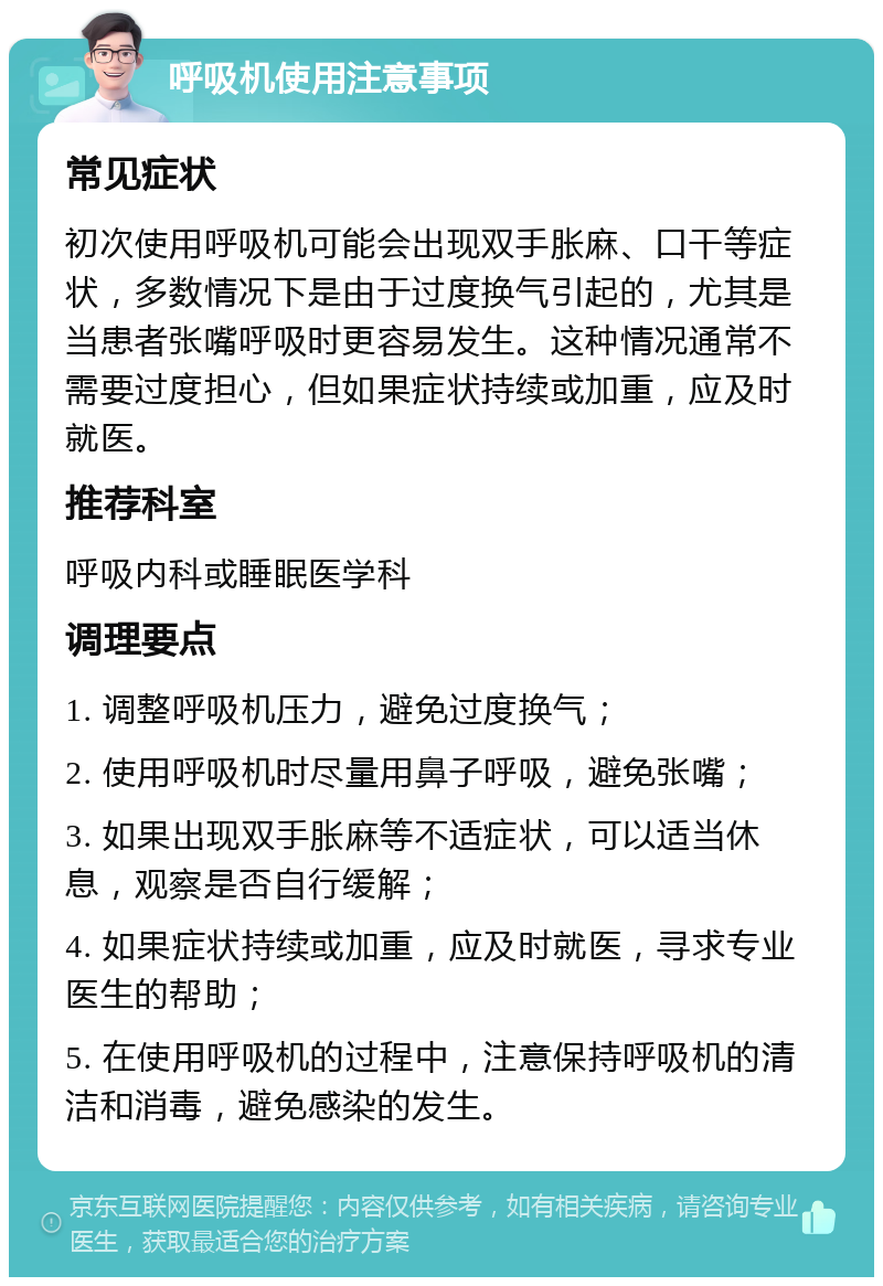 呼吸机使用注意事项 常见症状 初次使用呼吸机可能会出现双手胀麻、口干等症状，多数情况下是由于过度换气引起的，尤其是当患者张嘴呼吸时更容易发生。这种情况通常不需要过度担心，但如果症状持续或加重，应及时就医。 推荐科室 呼吸内科或睡眠医学科 调理要点 1. 调整呼吸机压力，避免过度换气； 2. 使用呼吸机时尽量用鼻子呼吸，避免张嘴； 3. 如果出现双手胀麻等不适症状，可以适当休息，观察是否自行缓解； 4. 如果症状持续或加重，应及时就医，寻求专业医生的帮助； 5. 在使用呼吸机的过程中，注意保持呼吸机的清洁和消毒，避免感染的发生。