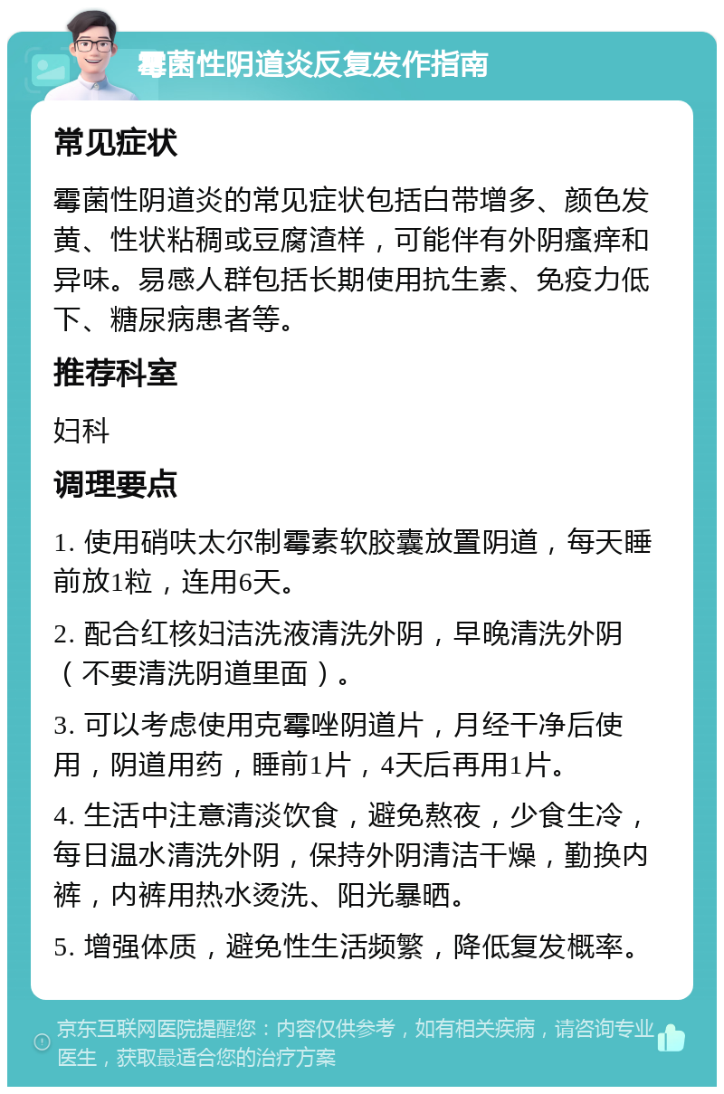 霉菌性阴道炎反复发作指南 常见症状 霉菌性阴道炎的常见症状包括白带增多、颜色发黄、性状粘稠或豆腐渣样，可能伴有外阴瘙痒和异味。易感人群包括长期使用抗生素、免疫力低下、糖尿病患者等。 推荐科室 妇科 调理要点 1. 使用硝呋太尔制霉素软胶囊放置阴道，每天睡前放1粒，连用6天。 2. 配合红核妇洁洗液清洗外阴，早晚清洗外阴（不要清洗阴道里面）。 3. 可以考虑使用克霉唑阴道片，月经干净后使用，阴道用药，睡前1片，4天后再用1片。 4. 生活中注意清淡饮食，避免熬夜，少食生冷，每日温水清洗外阴，保持外阴清洁干燥，勤换内裤，内裤用热水烫洗、阳光暴晒。 5. 增强体质，避免性生活频繁，降低复发概率。