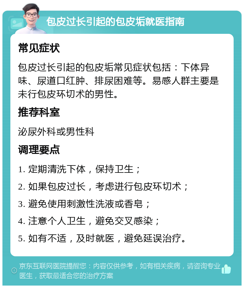 包皮过长引起的包皮垢就医指南 常见症状 包皮过长引起的包皮垢常见症状包括：下体异味、尿道口红肿、排尿困难等。易感人群主要是未行包皮环切术的男性。 推荐科室 泌尿外科或男性科 调理要点 1. 定期清洗下体，保持卫生； 2. 如果包皮过长，考虑进行包皮环切术； 3. 避免使用刺激性洗液或香皂； 4. 注意个人卫生，避免交叉感染； 5. 如有不适，及时就医，避免延误治疗。