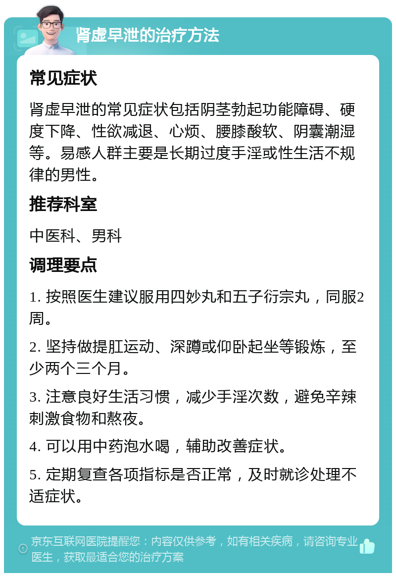 肾虚早泄的治疗方法 常见症状 肾虚早泄的常见症状包括阴茎勃起功能障碍、硬度下降、性欲减退、心烦、腰膝酸软、阴囊潮湿等。易感人群主要是长期过度手淫或性生活不规律的男性。 推荐科室 中医科、男科 调理要点 1. 按照医生建议服用四妙丸和五子衍宗丸，同服2周。 2. 坚持做提肛运动、深蹲或仰卧起坐等锻炼，至少两个三个月。 3. 注意良好生活习惯，减少手淫次数，避免辛辣刺激食物和熬夜。 4. 可以用中药泡水喝，辅助改善症状。 5. 定期复查各项指标是否正常，及时就诊处理不适症状。