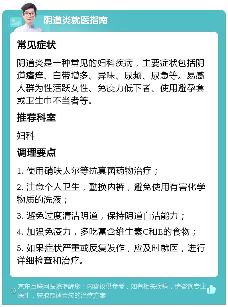 阴道炎就医指南 常见症状 阴道炎是一种常见的妇科疾病，主要症状包括阴道瘙痒、白带增多、异味、尿频、尿急等。易感人群为性活跃女性、免疫力低下者、使用避孕套或卫生巾不当者等。 推荐科室 妇科 调理要点 1. 使用硝呋太尔等抗真菌药物治疗； 2. 注意个人卫生，勤换内裤，避免使用有害化学物质的洗液； 3. 避免过度清洁阴道，保持阴道自洁能力； 4. 加强免疫力，多吃富含维生素C和E的食物； 5. 如果症状严重或反复发作，应及时就医，进行详细检查和治疗。