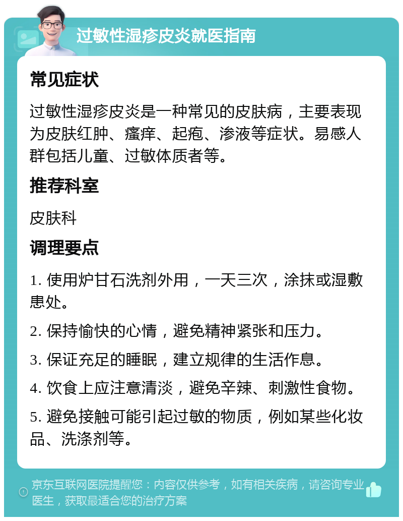 过敏性湿疹皮炎就医指南 常见症状 过敏性湿疹皮炎是一种常见的皮肤病，主要表现为皮肤红肿、瘙痒、起疱、渗液等症状。易感人群包括儿童、过敏体质者等。 推荐科室 皮肤科 调理要点 1. 使用炉甘石洗剂外用，一天三次，涂抹或湿敷患处。 2. 保持愉快的心情，避免精神紧张和压力。 3. 保证充足的睡眠，建立规律的生活作息。 4. 饮食上应注意清淡，避免辛辣、刺激性食物。 5. 避免接触可能引起过敏的物质，例如某些化妆品、洗涤剂等。