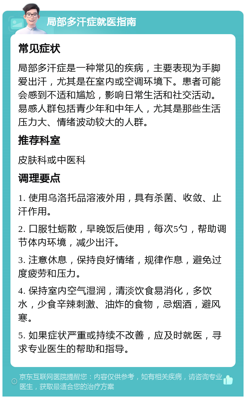 局部多汗症就医指南 常见症状 局部多汗症是一种常见的疾病，主要表现为手脚爱出汗，尤其是在室内或空调环境下。患者可能会感到不适和尴尬，影响日常生活和社交活动。易感人群包括青少年和中年人，尤其是那些生活压力大、情绪波动较大的人群。 推荐科室 皮肤科或中医科 调理要点 1. 使用乌洛托品溶液外用，具有杀菌、收敛、止汗作用。 2. 口服牡蛎散，早晚饭后使用，每次5勺，帮助调节体内环境，减少出汗。 3. 注意休息，保持良好情绪，规律作息，避免过度疲劳和压力。 4. 保持室内空气湿润，清淡饮食易消化，多饮水，少食辛辣刺激、油炸的食物，忌烟酒，避风寒。 5. 如果症状严重或持续不改善，应及时就医，寻求专业医生的帮助和指导。