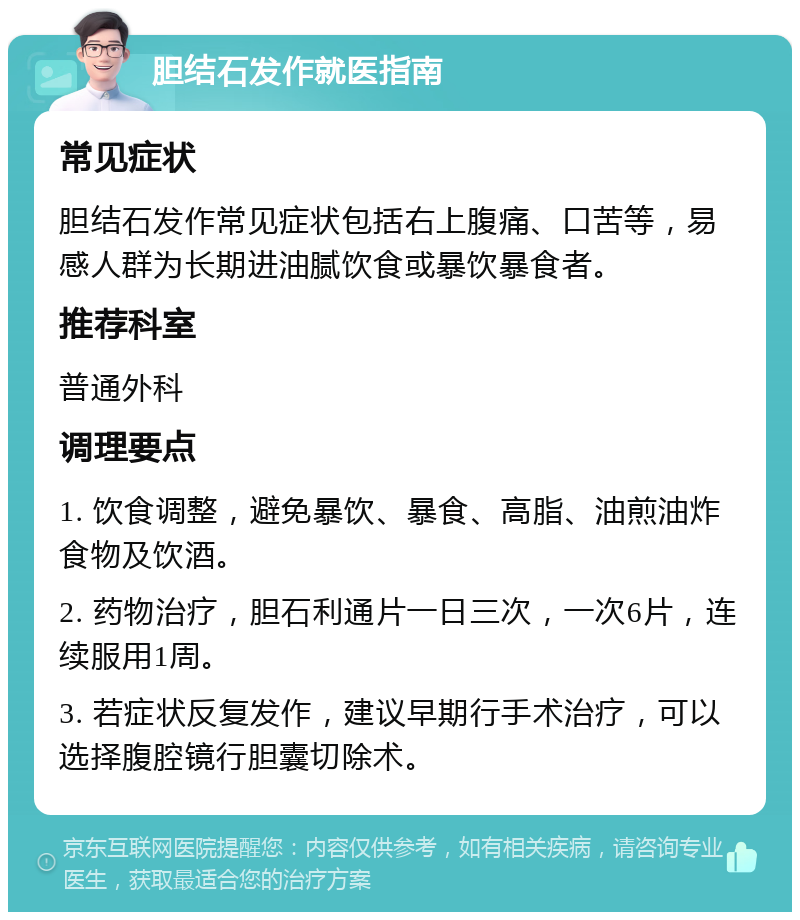 胆结石发作就医指南 常见症状 胆结石发作常见症状包括右上腹痛、口苦等，易感人群为长期进油腻饮食或暴饮暴食者。 推荐科室 普通外科 调理要点 1. 饮食调整，避免暴饮、暴食、高脂、油煎油炸食物及饮酒。 2. 药物治疗，胆石利通片一日三次，一次6片，连续服用1周。 3. 若症状反复发作，建议早期行手术治疗，可以选择腹腔镜行胆囊切除术。