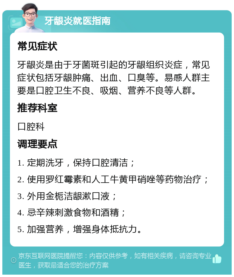 牙龈炎就医指南 常见症状 牙龈炎是由于牙菌斑引起的牙龈组织炎症，常见症状包括牙龈肿痛、出血、口臭等。易感人群主要是口腔卫生不良、吸烟、营养不良等人群。 推荐科室 口腔科 调理要点 1. 定期洗牙，保持口腔清洁； 2. 使用罗红霉素和人工牛黄甲硝唑等药物治疗； 3. 外用金栀洁龈漱口液； 4. 忌辛辣刺激食物和酒精； 5. 加强营养，增强身体抵抗力。