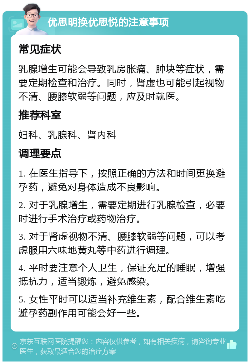 优思明换优思悦的注意事项 常见症状 乳腺增生可能会导致乳房胀痛、肿块等症状，需要定期检查和治疗。同时，肾虚也可能引起视物不清、腰膝软弱等问题，应及时就医。 推荐科室 妇科、乳腺科、肾内科 调理要点 1. 在医生指导下，按照正确的方法和时间更换避孕药，避免对身体造成不良影响。 2. 对于乳腺增生，需要定期进行乳腺检查，必要时进行手术治疗或药物治疗。 3. 对于肾虚视物不清、腰膝软弱等问题，可以考虑服用六味地黄丸等中药进行调理。 4. 平时要注意个人卫生，保证充足的睡眠，增强抵抗力，适当锻炼，避免感染。 5. 女性平时可以适当补充维生素，配合维生素吃避孕药副作用可能会好一些。